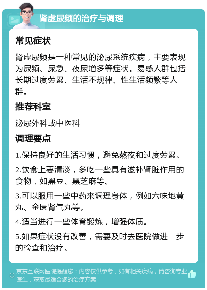 肾虚尿频的治疗与调理 常见症状 肾虚尿频是一种常见的泌尿系统疾病，主要表现为尿频、尿急、夜尿增多等症状。易感人群包括长期过度劳累、生活不规律、性生活频繁等人群。 推荐科室 泌尿外科或中医科 调理要点 1.保持良好的生活习惯，避免熬夜和过度劳累。 2.饮食上要清淡，多吃一些具有滋补肾脏作用的食物，如黑豆、黑芝麻等。 3.可以服用一些中药来调理身体，例如六味地黄丸、金匮肾气丸等。 4.适当进行一些体育锻炼，增强体质。 5.如果症状没有改善，需要及时去医院做进一步的检查和治疗。