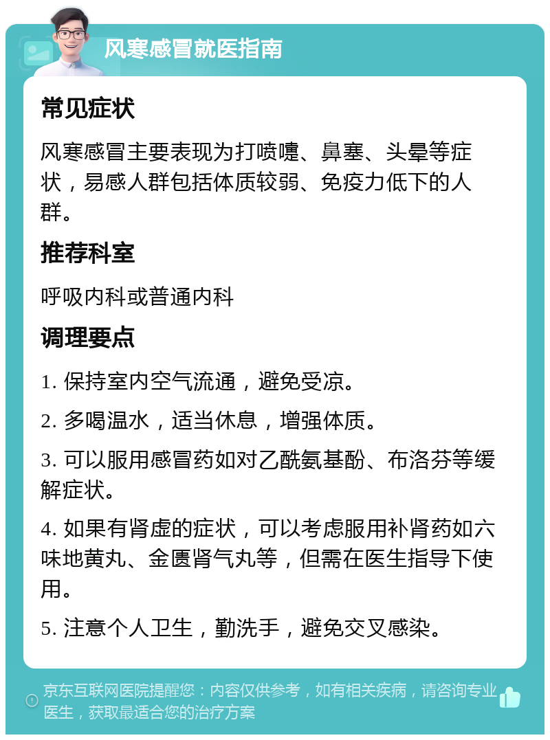 风寒感冒就医指南 常见症状 风寒感冒主要表现为打喷嚏、鼻塞、头晕等症状，易感人群包括体质较弱、免疫力低下的人群。 推荐科室 呼吸内科或普通内科 调理要点 1. 保持室内空气流通，避免受凉。 2. 多喝温水，适当休息，增强体质。 3. 可以服用感冒药如对乙酰氨基酚、布洛芬等缓解症状。 4. 如果有肾虚的症状，可以考虑服用补肾药如六味地黄丸、金匮肾气丸等，但需在医生指导下使用。 5. 注意个人卫生，勤洗手，避免交叉感染。