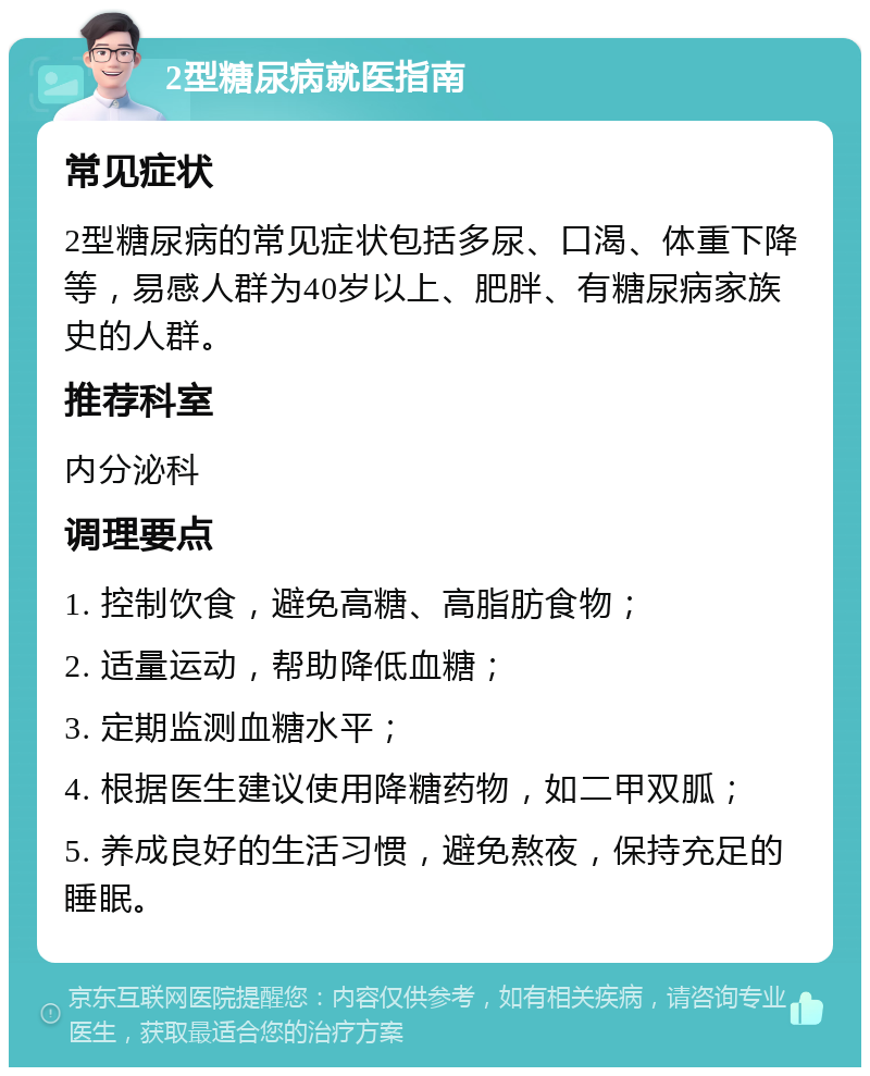 2型糖尿病就医指南 常见症状 2型糖尿病的常见症状包括多尿、口渴、体重下降等，易感人群为40岁以上、肥胖、有糖尿病家族史的人群。 推荐科室 内分泌科 调理要点 1. 控制饮食，避免高糖、高脂肪食物； 2. 适量运动，帮助降低血糖； 3. 定期监测血糖水平； 4. 根据医生建议使用降糖药物，如二甲双胍； 5. 养成良好的生活习惯，避免熬夜，保持充足的睡眠。