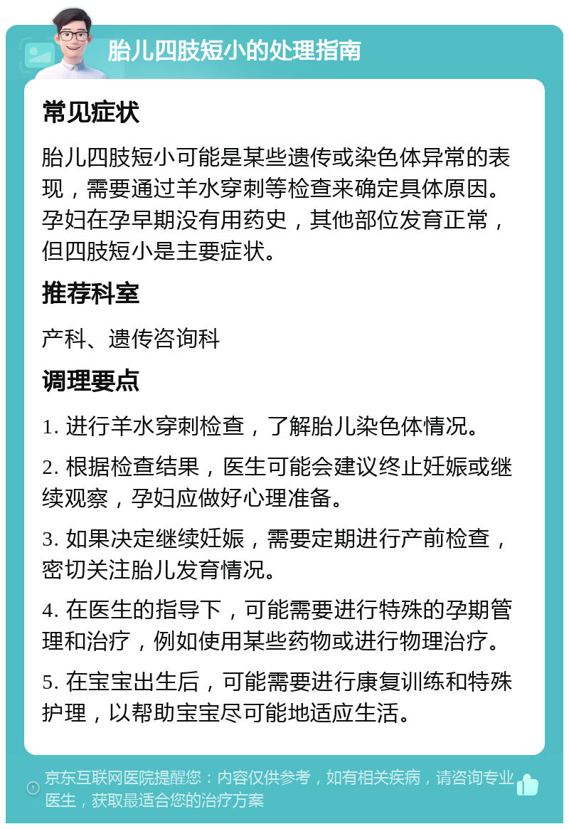 胎儿四肢短小的处理指南 常见症状 胎儿四肢短小可能是某些遗传或染色体异常的表现，需要通过羊水穿刺等检查来确定具体原因。孕妇在孕早期没有用药史，其他部位发育正常，但四肢短小是主要症状。 推荐科室 产科、遗传咨询科 调理要点 1. 进行羊水穿刺检查，了解胎儿染色体情况。 2. 根据检查结果，医生可能会建议终止妊娠或继续观察，孕妇应做好心理准备。 3. 如果决定继续妊娠，需要定期进行产前检查，密切关注胎儿发育情况。 4. 在医生的指导下，可能需要进行特殊的孕期管理和治疗，例如使用某些药物或进行物理治疗。 5. 在宝宝出生后，可能需要进行康复训练和特殊护理，以帮助宝宝尽可能地适应生活。