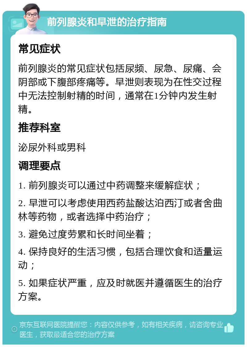 前列腺炎和早泄的治疗指南 常见症状 前列腺炎的常见症状包括尿频、尿急、尿痛、会阴部或下腹部疼痛等。早泄则表现为在性交过程中无法控制射精的时间，通常在1分钟内发生射精。 推荐科室 泌尿外科或男科 调理要点 1. 前列腺炎可以通过中药调整来缓解症状； 2. 早泄可以考虑使用西药盐酸达泊西汀或者舍曲林等药物，或者选择中药治疗； 3. 避免过度劳累和长时间坐着； 4. 保持良好的生活习惯，包括合理饮食和适量运动； 5. 如果症状严重，应及时就医并遵循医生的治疗方案。