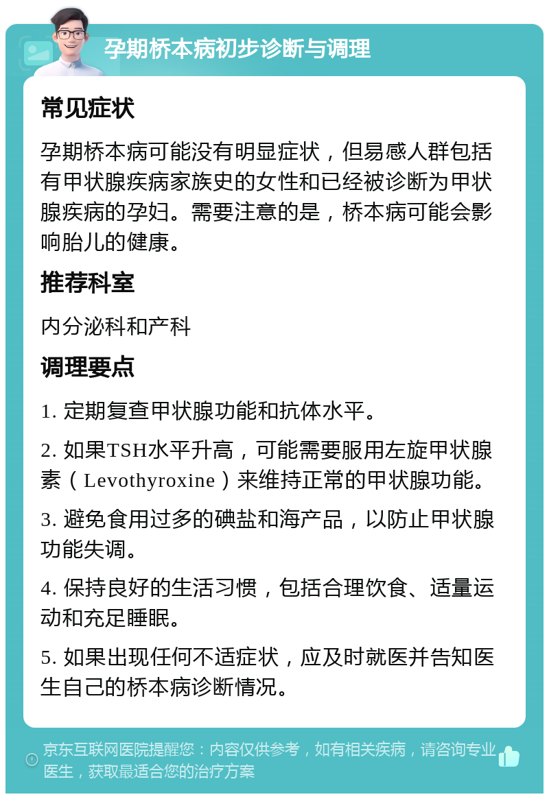 孕期桥本病初步诊断与调理 常见症状 孕期桥本病可能没有明显症状，但易感人群包括有甲状腺疾病家族史的女性和已经被诊断为甲状腺疾病的孕妇。需要注意的是，桥本病可能会影响胎儿的健康。 推荐科室 内分泌科和产科 调理要点 1. 定期复查甲状腺功能和抗体水平。 2. 如果TSH水平升高，可能需要服用左旋甲状腺素（Levothyroxine）来维持正常的甲状腺功能。 3. 避免食用过多的碘盐和海产品，以防止甲状腺功能失调。 4. 保持良好的生活习惯，包括合理饮食、适量运动和充足睡眠。 5. 如果出现任何不适症状，应及时就医并告知医生自己的桥本病诊断情况。