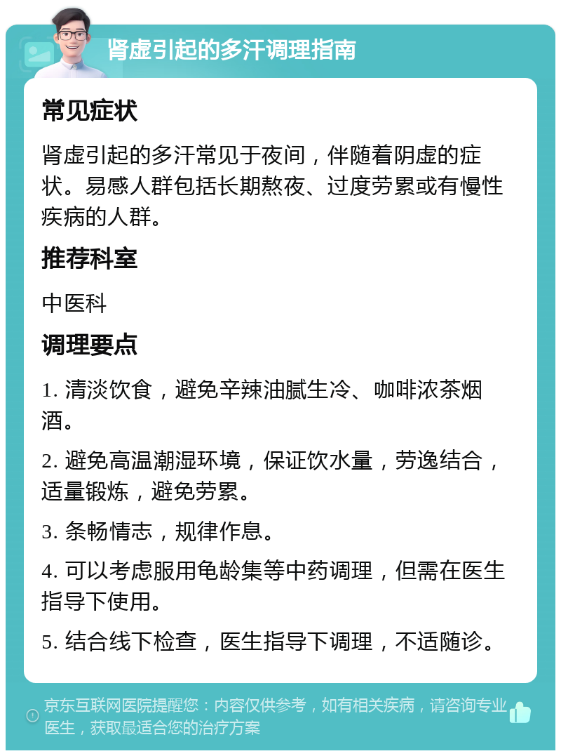 肾虚引起的多汗调理指南 常见症状 肾虚引起的多汗常见于夜间，伴随着阴虚的症状。易感人群包括长期熬夜、过度劳累或有慢性疾病的人群。 推荐科室 中医科 调理要点 1. 清淡饮食，避免辛辣油腻生冷、咖啡浓茶烟酒。 2. 避免高温潮湿环境，保证饮水量，劳逸结合，适量锻炼，避免劳累。 3. 条畅情志，规律作息。 4. 可以考虑服用龟龄集等中药调理，但需在医生指导下使用。 5. 结合线下检查，医生指导下调理，不适随诊。