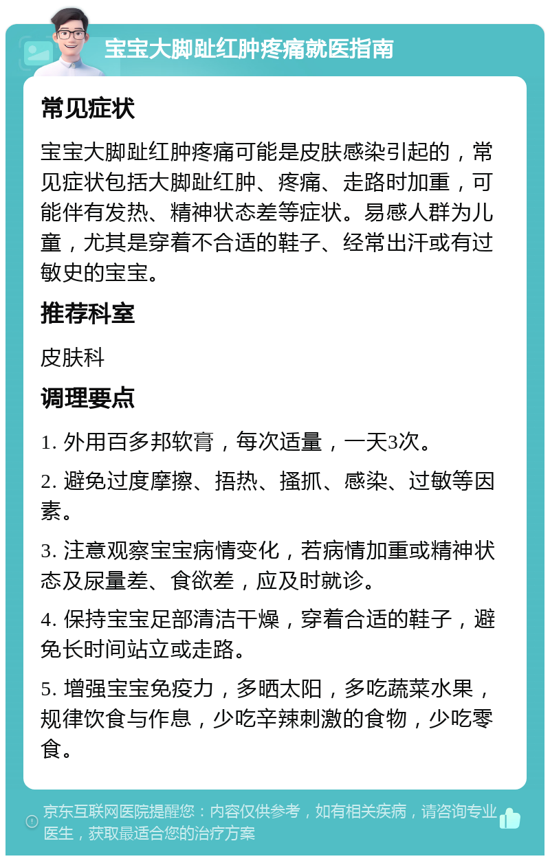 宝宝大脚趾红肿疼痛就医指南 常见症状 宝宝大脚趾红肿疼痛可能是皮肤感染引起的，常见症状包括大脚趾红肿、疼痛、走路时加重，可能伴有发热、精神状态差等症状。易感人群为儿童，尤其是穿着不合适的鞋子、经常出汗或有过敏史的宝宝。 推荐科室 皮肤科 调理要点 1. 外用百多邦软膏，每次适量，一天3次。 2. 避免过度摩擦、捂热、搔抓、感染、过敏等因素。 3. 注意观察宝宝病情变化，若病情加重或精神状态及尿量差、食欲差，应及时就诊。 4. 保持宝宝足部清洁干燥，穿着合适的鞋子，避免长时间站立或走路。 5. 增强宝宝免疫力，多晒太阳，多吃蔬菜水果，规律饮食与作息，少吃辛辣刺激的食物，少吃零食。