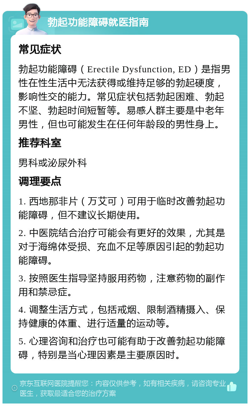 勃起功能障碍就医指南 常见症状 勃起功能障碍（Erectile Dysfunction, ED）是指男性在性生活中无法获得或维持足够的勃起硬度，影响性交的能力。常见症状包括勃起困难、勃起不坚、勃起时间短暂等。易感人群主要是中老年男性，但也可能发生在任何年龄段的男性身上。 推荐科室 男科或泌尿外科 调理要点 1. 西地那非片（万艾可）可用于临时改善勃起功能障碍，但不建议长期使用。 2. 中医院结合治疗可能会有更好的效果，尤其是对于海绵体受损、充血不足等原因引起的勃起功能障碍。 3. 按照医生指导坚持服用药物，注意药物的副作用和禁忌症。 4. 调整生活方式，包括戒烟、限制酒精摄入、保持健康的体重、进行适量的运动等。 5. 心理咨询和治疗也可能有助于改善勃起功能障碍，特别是当心理因素是主要原因时。