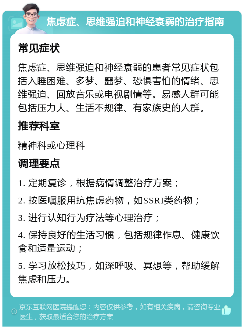 焦虑症、思维强迫和神经衰弱的治疗指南 常见症状 焦虑症、思维强迫和神经衰弱的患者常见症状包括入睡困难、多梦、噩梦、恐惧害怕的情绪、思维强迫、回放音乐或电视剧情等。易感人群可能包括压力大、生活不规律、有家族史的人群。 推荐科室 精神科或心理科 调理要点 1. 定期复诊，根据病情调整治疗方案； 2. 按医嘱服用抗焦虑药物，如SSRI类药物； 3. 进行认知行为疗法等心理治疗； 4. 保持良好的生活习惯，包括规律作息、健康饮食和适量运动； 5. 学习放松技巧，如深呼吸、冥想等，帮助缓解焦虑和压力。