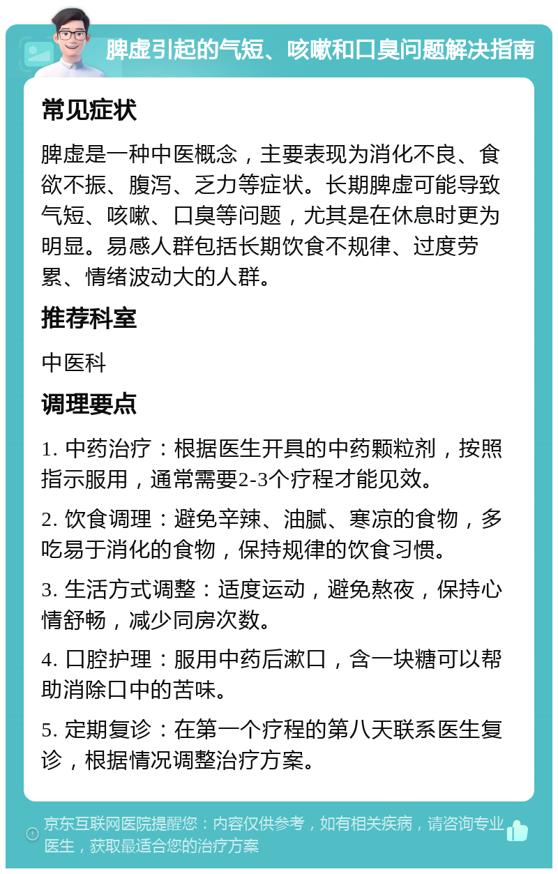 脾虚引起的气短、咳嗽和口臭问题解决指南 常见症状 脾虚是一种中医概念，主要表现为消化不良、食欲不振、腹泻、乏力等症状。长期脾虚可能导致气短、咳嗽、口臭等问题，尤其是在休息时更为明显。易感人群包括长期饮食不规律、过度劳累、情绪波动大的人群。 推荐科室 中医科 调理要点 1. 中药治疗：根据医生开具的中药颗粒剂，按照指示服用，通常需要2-3个疗程才能见效。 2. 饮食调理：避免辛辣、油腻、寒凉的食物，多吃易于消化的食物，保持规律的饮食习惯。 3. 生活方式调整：适度运动，避免熬夜，保持心情舒畅，减少同房次数。 4. 口腔护理：服用中药后漱口，含一块糖可以帮助消除口中的苦味。 5. 定期复诊：在第一个疗程的第八天联系医生复诊，根据情况调整治疗方案。