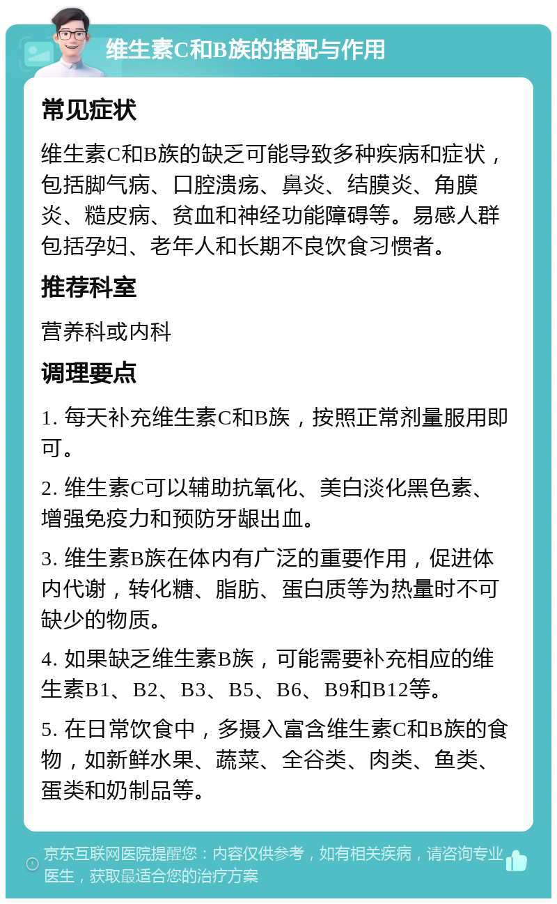 维生素C和B族的搭配与作用 常见症状 维生素C和B族的缺乏可能导致多种疾病和症状，包括脚气病、口腔溃疡、鼻炎、结膜炎、角膜炎、糙皮病、贫血和神经功能障碍等。易感人群包括孕妇、老年人和长期不良饮食习惯者。 推荐科室 营养科或内科 调理要点 1. 每天补充维生素C和B族，按照正常剂量服用即可。 2. 维生素C可以辅助抗氧化、美白淡化黑色素、增强免疫力和预防牙龈出血。 3. 维生素B族在体内有广泛的重要作用，促进体内代谢，转化糖、脂肪、蛋白质等为热量时不可缺少的物质。 4. 如果缺乏维生素B族，可能需要补充相应的维生素B1、B2、B3、B5、B6、B9和B12等。 5. 在日常饮食中，多摄入富含维生素C和B族的食物，如新鲜水果、蔬菜、全谷类、肉类、鱼类、蛋类和奶制品等。