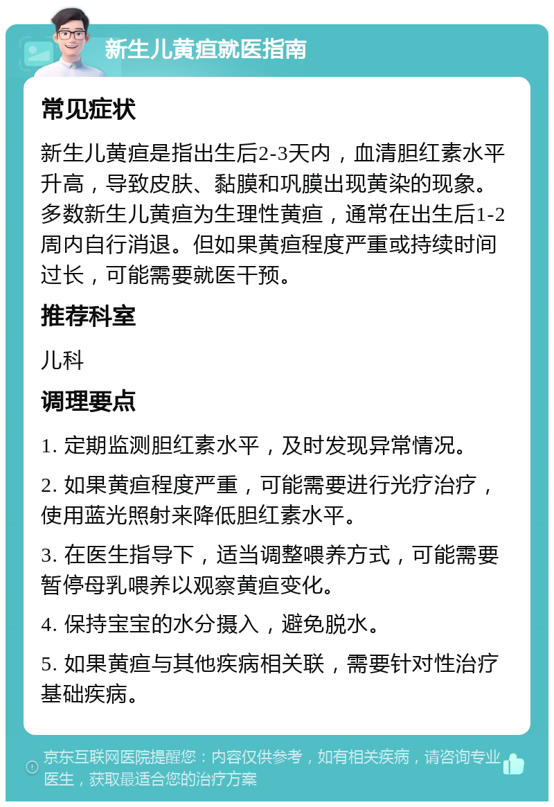 新生儿黄疸就医指南 常见症状 新生儿黄疸是指出生后2-3天内，血清胆红素水平升高，导致皮肤、黏膜和巩膜出现黄染的现象。多数新生儿黄疸为生理性黄疸，通常在出生后1-2周内自行消退。但如果黄疸程度严重或持续时间过长，可能需要就医干预。 推荐科室 儿科 调理要点 1. 定期监测胆红素水平，及时发现异常情况。 2. 如果黄疸程度严重，可能需要进行光疗治疗，使用蓝光照射来降低胆红素水平。 3. 在医生指导下，适当调整喂养方式，可能需要暂停母乳喂养以观察黄疸变化。 4. 保持宝宝的水分摄入，避免脱水。 5. 如果黄疸与其他疾病相关联，需要针对性治疗基础疾病。