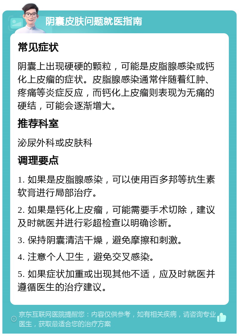 阴囊皮肤问题就医指南 常见症状 阴囊上出现硬硬的颗粒，可能是皮脂腺感染或钙化上皮瘤的症状。皮脂腺感染通常伴随着红肿、疼痛等炎症反应，而钙化上皮瘤则表现为无痛的硬结，可能会逐渐增大。 推荐科室 泌尿外科或皮肤科 调理要点 1. 如果是皮脂腺感染，可以使用百多邦等抗生素软膏进行局部治疗。 2. 如果是钙化上皮瘤，可能需要手术切除，建议及时就医并进行彩超检查以明确诊断。 3. 保持阴囊清洁干燥，避免摩擦和刺激。 4. 注意个人卫生，避免交叉感染。 5. 如果症状加重或出现其他不适，应及时就医并遵循医生的治疗建议。