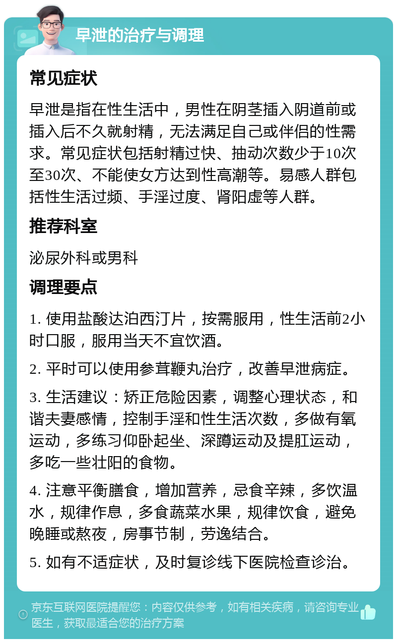 早泄的治疗与调理 常见症状 早泄是指在性生活中，男性在阴茎插入阴道前或插入后不久就射精，无法满足自己或伴侣的性需求。常见症状包括射精过快、抽动次数少于10次至30次、不能使女方达到性高潮等。易感人群包括性生活过频、手淫过度、肾阳虚等人群。 推荐科室 泌尿外科或男科 调理要点 1. 使用盐酸达泊西汀片，按需服用，性生活前2小时口服，服用当天不宜饮酒。 2. 平时可以使用参茸鞭丸治疗，改善早泄病症。 3. 生活建议：矫正危险因素，调整心理状态，和谐夫妻感情，控制手淫和性生活次数，多做有氧运动，多练习仰卧起坐、深蹲运动及提肛运动，多吃一些壮阳的食物。 4. 注意平衡膳食，增加营养，忌食辛辣，多饮温水，规律作息，多食蔬菜水果，规律饮食，避免晚睡或熬夜，房事节制，劳逸结合。 5. 如有不适症状，及时复诊线下医院检查诊治。