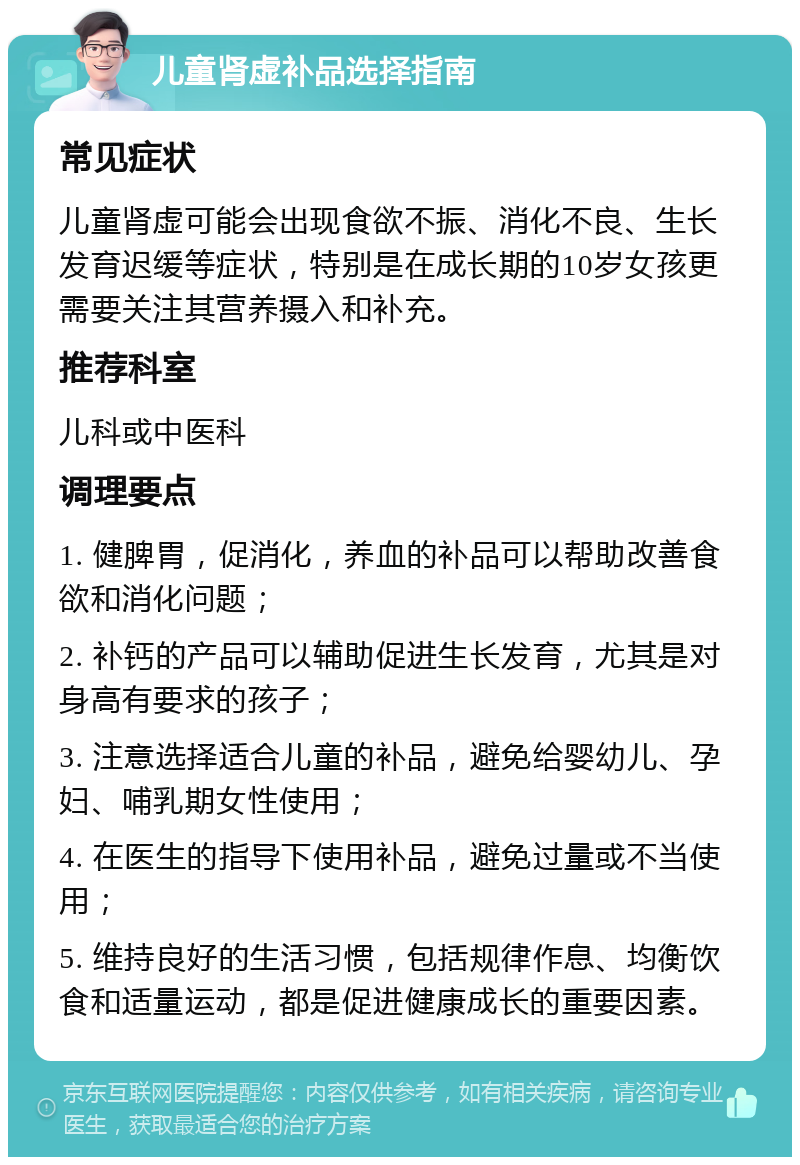 儿童肾虚补品选择指南 常见症状 儿童肾虚可能会出现食欲不振、消化不良、生长发育迟缓等症状，特别是在成长期的10岁女孩更需要关注其营养摄入和补充。 推荐科室 儿科或中医科 调理要点 1. 健脾胃，促消化，养血的补品可以帮助改善食欲和消化问题； 2. 补钙的产品可以辅助促进生长发育，尤其是对身高有要求的孩子； 3. 注意选择适合儿童的补品，避免给婴幼儿、孕妇、哺乳期女性使用； 4. 在医生的指导下使用补品，避免过量或不当使用； 5. 维持良好的生活习惯，包括规律作息、均衡饮食和适量运动，都是促进健康成长的重要因素。