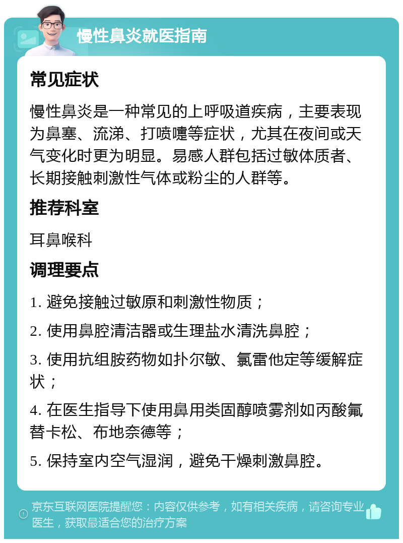 慢性鼻炎就医指南 常见症状 慢性鼻炎是一种常见的上呼吸道疾病，主要表现为鼻塞、流涕、打喷嚏等症状，尤其在夜间或天气变化时更为明显。易感人群包括过敏体质者、长期接触刺激性气体或粉尘的人群等。 推荐科室 耳鼻喉科 调理要点 1. 避免接触过敏原和刺激性物质； 2. 使用鼻腔清洁器或生理盐水清洗鼻腔； 3. 使用抗组胺药物如扑尔敏、氯雷他定等缓解症状； 4. 在医生指导下使用鼻用类固醇喷雾剂如丙酸氟替卡松、布地奈德等； 5. 保持室内空气湿润，避免干燥刺激鼻腔。