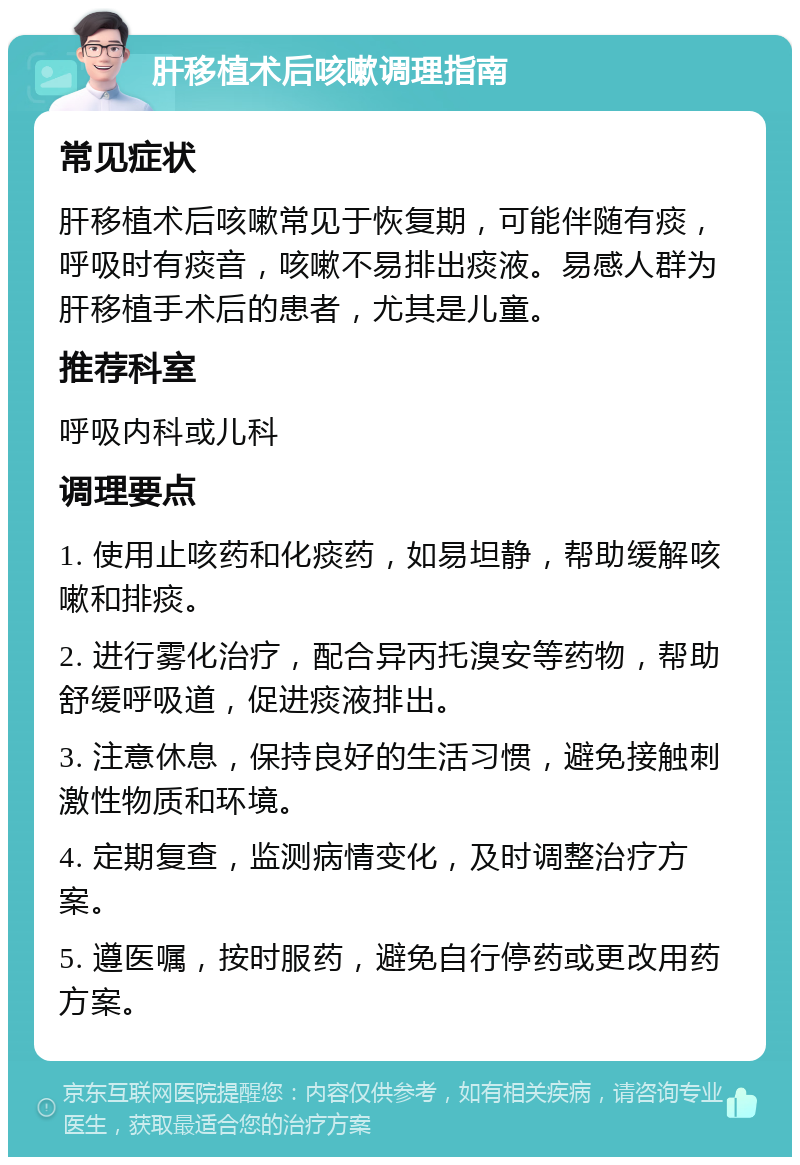 肝移植术后咳嗽调理指南 常见症状 肝移植术后咳嗽常见于恢复期，可能伴随有痰，呼吸时有痰音，咳嗽不易排出痰液。易感人群为肝移植手术后的患者，尤其是儿童。 推荐科室 呼吸内科或儿科 调理要点 1. 使用止咳药和化痰药，如易坦静，帮助缓解咳嗽和排痰。 2. 进行雾化治疗，配合异丙托溴安等药物，帮助舒缓呼吸道，促进痰液排出。 3. 注意休息，保持良好的生活习惯，避免接触刺激性物质和环境。 4. 定期复查，监测病情变化，及时调整治疗方案。 5. 遵医嘱，按时服药，避免自行停药或更改用药方案。