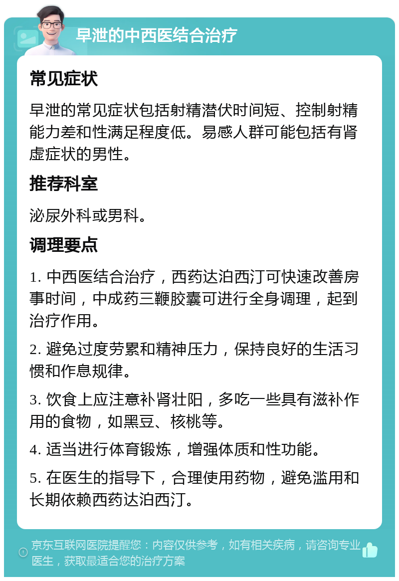 早泄的中西医结合治疗 常见症状 早泄的常见症状包括射精潜伏时间短、控制射精能力差和性满足程度低。易感人群可能包括有肾虚症状的男性。 推荐科室 泌尿外科或男科。 调理要点 1. 中西医结合治疗，西药达泊西汀可快速改善房事时间，中成药三鞭胶囊可进行全身调理，起到治疗作用。 2. 避免过度劳累和精神压力，保持良好的生活习惯和作息规律。 3. 饮食上应注意补肾壮阳，多吃一些具有滋补作用的食物，如黑豆、核桃等。 4. 适当进行体育锻炼，增强体质和性功能。 5. 在医生的指导下，合理使用药物，避免滥用和长期依赖西药达泊西汀。