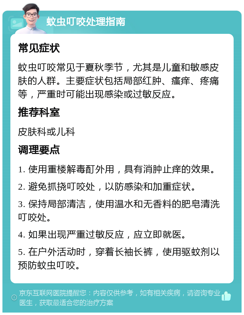 蚊虫叮咬处理指南 常见症状 蚊虫叮咬常见于夏秋季节，尤其是儿童和敏感皮肤的人群。主要症状包括局部红肿、瘙痒、疼痛等，严重时可能出现感染或过敏反应。 推荐科室 皮肤科或儿科 调理要点 1. 使用重楼解毒酊外用，具有消肿止痒的效果。 2. 避免抓挠叮咬处，以防感染和加重症状。 3. 保持局部清洁，使用温水和无香料的肥皂清洗叮咬处。 4. 如果出现严重过敏反应，应立即就医。 5. 在户外活动时，穿着长袖长裤，使用驱蚊剂以预防蚊虫叮咬。