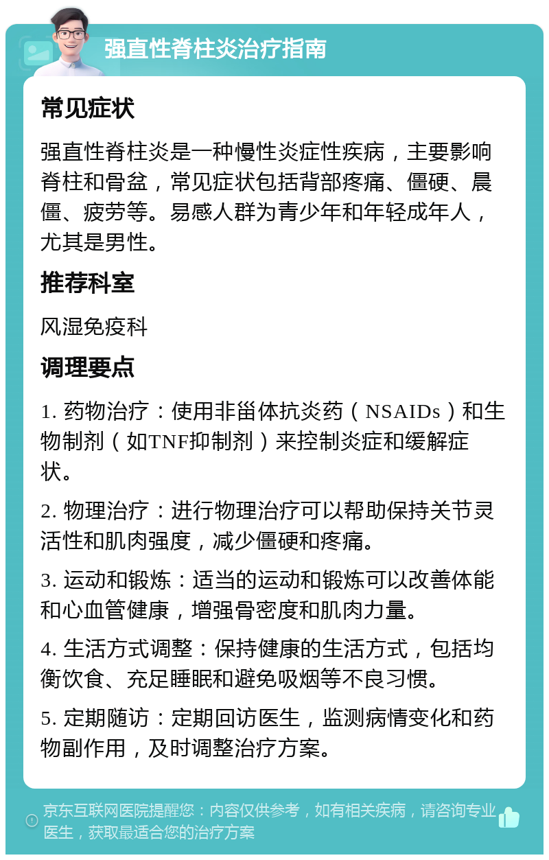 强直性脊柱炎治疗指南 常见症状 强直性脊柱炎是一种慢性炎症性疾病，主要影响脊柱和骨盆，常见症状包括背部疼痛、僵硬、晨僵、疲劳等。易感人群为青少年和年轻成年人，尤其是男性。 推荐科室 风湿免疫科 调理要点 1. 药物治疗：使用非甾体抗炎药（NSAIDs）和生物制剂（如TNF抑制剂）来控制炎症和缓解症状。 2. 物理治疗：进行物理治疗可以帮助保持关节灵活性和肌肉强度，减少僵硬和疼痛。 3. 运动和锻炼：适当的运动和锻炼可以改善体能和心血管健康，增强骨密度和肌肉力量。 4. 生活方式调整：保持健康的生活方式，包括均衡饮食、充足睡眠和避免吸烟等不良习惯。 5. 定期随访：定期回访医生，监测病情变化和药物副作用，及时调整治疗方案。