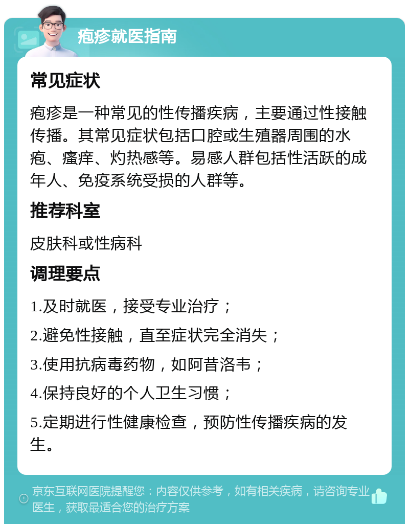 疱疹就医指南 常见症状 疱疹是一种常见的性传播疾病，主要通过性接触传播。其常见症状包括口腔或生殖器周围的水疱、瘙痒、灼热感等。易感人群包括性活跃的成年人、免疫系统受损的人群等。 推荐科室 皮肤科或性病科 调理要点 1.及时就医，接受专业治疗； 2.避免性接触，直至症状完全消失； 3.使用抗病毒药物，如阿昔洛韦； 4.保持良好的个人卫生习惯； 5.定期进行性健康检查，预防性传播疾病的发生。