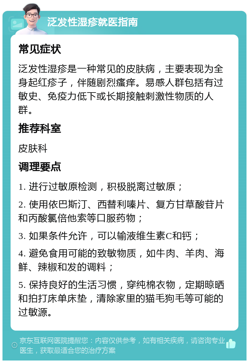 泛发性湿疹就医指南 常见症状 泛发性湿疹是一种常见的皮肤病，主要表现为全身起红疹子，伴随剧烈瘙痒。易感人群包括有过敏史、免疫力低下或长期接触刺激性物质的人群。 推荐科室 皮肤科 调理要点 1. 进行过敏原检测，积极脱离过敏原； 2. 使用依巴斯汀、西替利嗪片、复方甘草酸苷片和丙酸氯倍他索等口服药物； 3. 如果条件允许，可以输液维生素C和钙； 4. 避免食用可能的致敏物质，如牛肉、羊肉、海鲜、辣椒和发的调料； 5. 保持良好的生活习惯，穿纯棉衣物，定期晾晒和拍打床单床垫，清除家里的猫毛狗毛等可能的过敏源。