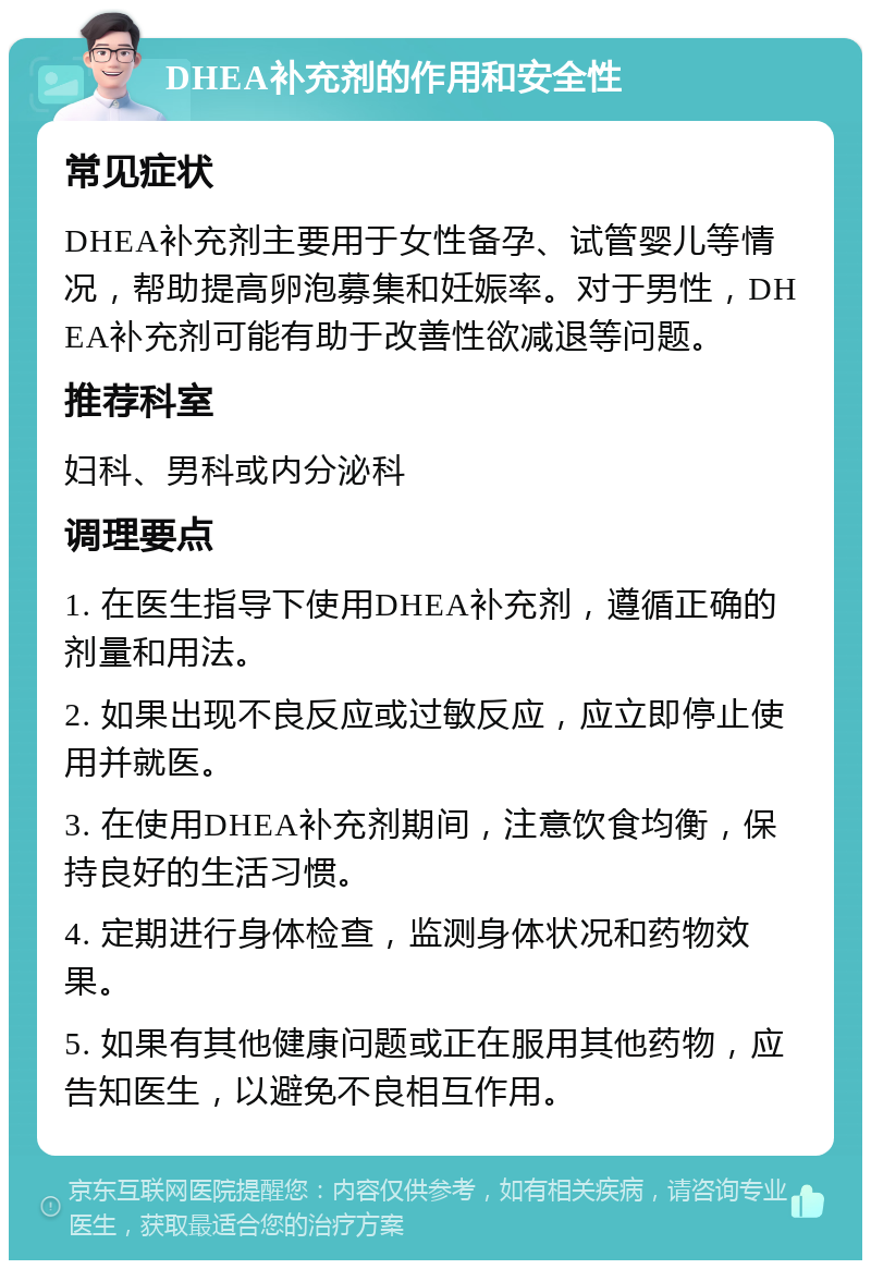 DHEA补充剂的作用和安全性 常见症状 DHEA补充剂主要用于女性备孕、试管婴儿等情况，帮助提高卵泡募集和妊娠率。对于男性，DHEA补充剂可能有助于改善性欲减退等问题。 推荐科室 妇科、男科或内分泌科 调理要点 1. 在医生指导下使用DHEA补充剂，遵循正确的剂量和用法。 2. 如果出现不良反应或过敏反应，应立即停止使用并就医。 3. 在使用DHEA补充剂期间，注意饮食均衡，保持良好的生活习惯。 4. 定期进行身体检查，监测身体状况和药物效果。 5. 如果有其他健康问题或正在服用其他药物，应告知医生，以避免不良相互作用。