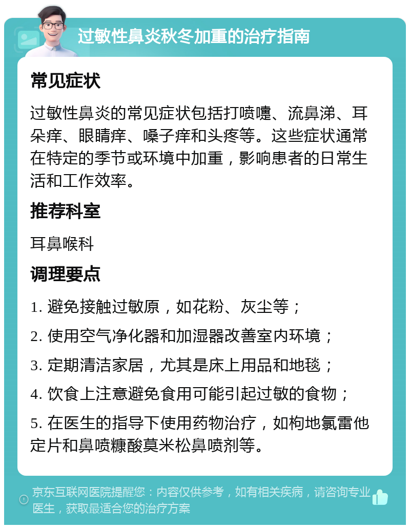 过敏性鼻炎秋冬加重的治疗指南 常见症状 过敏性鼻炎的常见症状包括打喷嚏、流鼻涕、耳朵痒、眼睛痒、嗓子痒和头疼等。这些症状通常在特定的季节或环境中加重，影响患者的日常生活和工作效率。 推荐科室 耳鼻喉科 调理要点 1. 避免接触过敏原，如花粉、灰尘等； 2. 使用空气净化器和加湿器改善室内环境； 3. 定期清洁家居，尤其是床上用品和地毯； 4. 饮食上注意避免食用可能引起过敏的食物； 5. 在医生的指导下使用药物治疗，如枸地氯雷他定片和鼻喷糠酸莫米松鼻喷剂等。