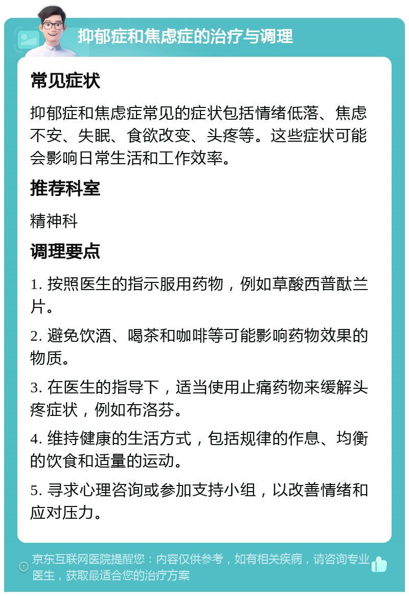 抑郁症和焦虑症的治疗与调理 常见症状 抑郁症和焦虑症常见的症状包括情绪低落、焦虑不安、失眠、食欲改变、头疼等。这些症状可能会影响日常生活和工作效率。 推荐科室 精神科 调理要点 1. 按照医生的指示服用药物，例如草酸西普酞兰片。 2. 避免饮酒、喝茶和咖啡等可能影响药物效果的物质。 3. 在医生的指导下，适当使用止痛药物来缓解头疼症状，例如布洛芬。 4. 维持健康的生活方式，包括规律的作息、均衡的饮食和适量的运动。 5. 寻求心理咨询或参加支持小组，以改善情绪和应对压力。