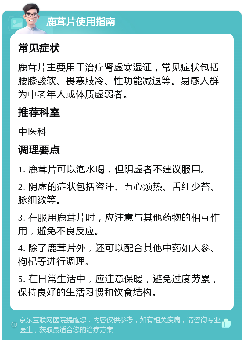 鹿茸片使用指南 常见症状 鹿茸片主要用于治疗肾虚寒湿证，常见症状包括腰膝酸软、畏寒肢冷、性功能减退等。易感人群为中老年人或体质虚弱者。 推荐科室 中医科 调理要点 1. 鹿茸片可以泡水喝，但阴虚者不建议服用。 2. 阴虚的症状包括盗汗、五心烦热、舌红少苔、脉细数等。 3. 在服用鹿茸片时，应注意与其他药物的相互作用，避免不良反应。 4. 除了鹿茸片外，还可以配合其他中药如人参、枸杞等进行调理。 5. 在日常生活中，应注意保暖，避免过度劳累，保持良好的生活习惯和饮食结构。