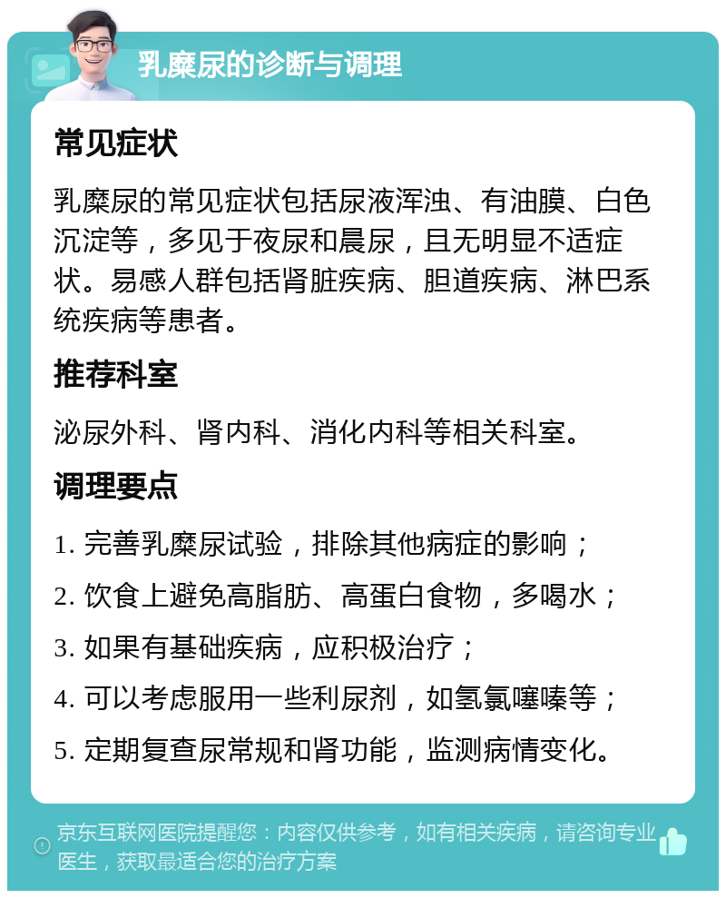 乳糜尿的诊断与调理 常见症状 乳糜尿的常见症状包括尿液浑浊、有油膜、白色沉淀等，多见于夜尿和晨尿，且无明显不适症状。易感人群包括肾脏疾病、胆道疾病、淋巴系统疾病等患者。 推荐科室 泌尿外科、肾内科、消化内科等相关科室。 调理要点 1. 完善乳糜尿试验，排除其他病症的影响； 2. 饮食上避免高脂肪、高蛋白食物，多喝水； 3. 如果有基础疾病，应积极治疗； 4. 可以考虑服用一些利尿剂，如氢氯噻嗪等； 5. 定期复查尿常规和肾功能，监测病情变化。