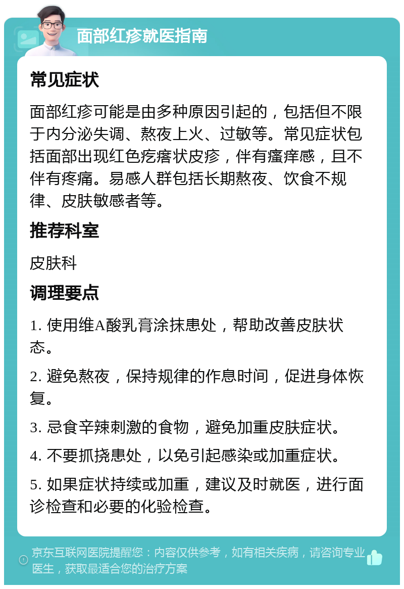 面部红疹就医指南 常见症状 面部红疹可能是由多种原因引起的，包括但不限于内分泌失调、熬夜上火、过敏等。常见症状包括面部出现红色疙瘩状皮疹，伴有瘙痒感，且不伴有疼痛。易感人群包括长期熬夜、饮食不规律、皮肤敏感者等。 推荐科室 皮肤科 调理要点 1. 使用维A酸乳膏涂抹患处，帮助改善皮肤状态。 2. 避免熬夜，保持规律的作息时间，促进身体恢复。 3. 忌食辛辣刺激的食物，避免加重皮肤症状。 4. 不要抓挠患处，以免引起感染或加重症状。 5. 如果症状持续或加重，建议及时就医，进行面诊检查和必要的化验检查。