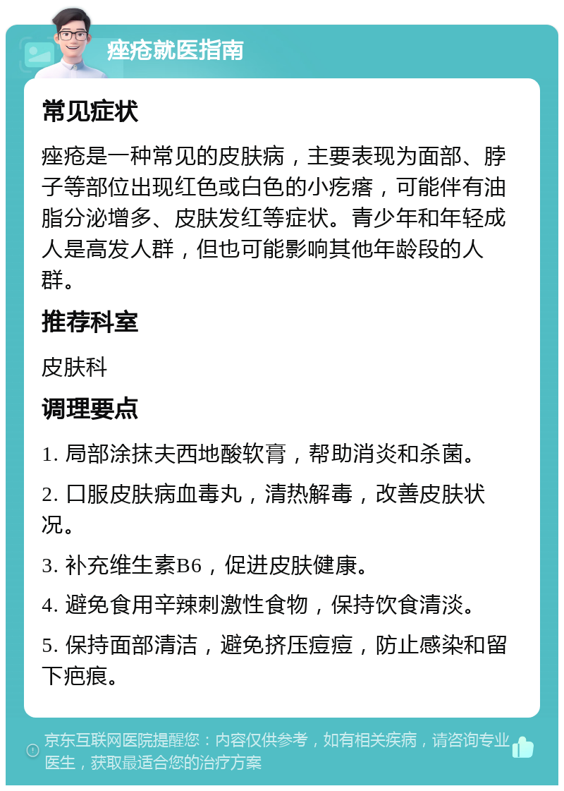 痤疮就医指南 常见症状 痤疮是一种常见的皮肤病，主要表现为面部、脖子等部位出现红色或白色的小疙瘩，可能伴有油脂分泌增多、皮肤发红等症状。青少年和年轻成人是高发人群，但也可能影响其他年龄段的人群。 推荐科室 皮肤科 调理要点 1. 局部涂抹夫西地酸软膏，帮助消炎和杀菌。 2. 口服皮肤病血毒丸，清热解毒，改善皮肤状况。 3. 补充维生素B6，促进皮肤健康。 4. 避免食用辛辣刺激性食物，保持饮食清淡。 5. 保持面部清洁，避免挤压痘痘，防止感染和留下疤痕。