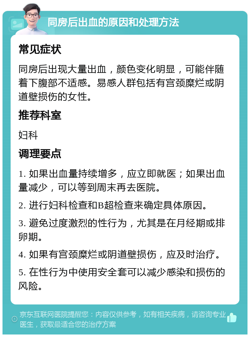 同房后出血的原因和处理方法 常见症状 同房后出现大量出血，颜色变化明显，可能伴随着下腹部不适感。易感人群包括有宫颈糜烂或阴道壁损伤的女性。 推荐科室 妇科 调理要点 1. 如果出血量持续增多，应立即就医；如果出血量减少，可以等到周末再去医院。 2. 进行妇科检查和B超检查来确定具体原因。 3. 避免过度激烈的性行为，尤其是在月经期或排卵期。 4. 如果有宫颈糜烂或阴道壁损伤，应及时治疗。 5. 在性行为中使用安全套可以减少感染和损伤的风险。