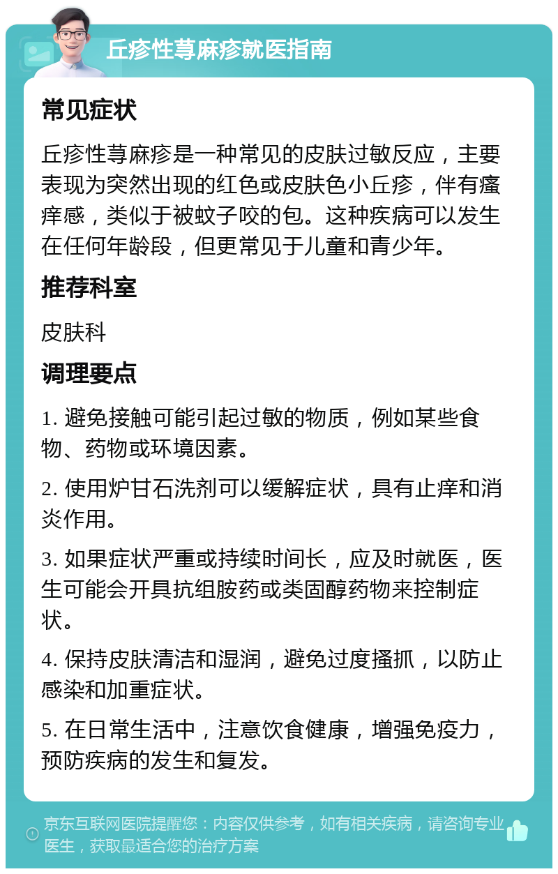 丘疹性荨麻疹就医指南 常见症状 丘疹性荨麻疹是一种常见的皮肤过敏反应，主要表现为突然出现的红色或皮肤色小丘疹，伴有瘙痒感，类似于被蚊子咬的包。这种疾病可以发生在任何年龄段，但更常见于儿童和青少年。 推荐科室 皮肤科 调理要点 1. 避免接触可能引起过敏的物质，例如某些食物、药物或环境因素。 2. 使用炉甘石洗剂可以缓解症状，具有止痒和消炎作用。 3. 如果症状严重或持续时间长，应及时就医，医生可能会开具抗组胺药或类固醇药物来控制症状。 4. 保持皮肤清洁和湿润，避免过度搔抓，以防止感染和加重症状。 5. 在日常生活中，注意饮食健康，增强免疫力，预防疾病的发生和复发。