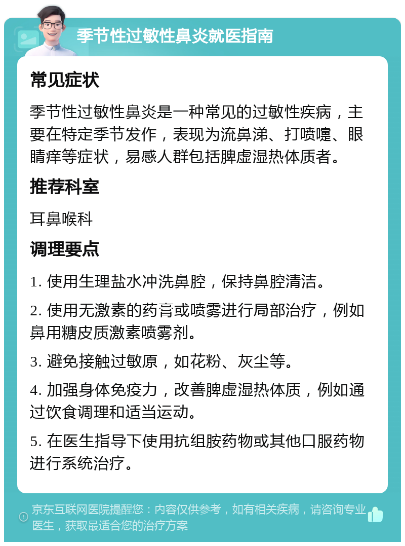 季节性过敏性鼻炎就医指南 常见症状 季节性过敏性鼻炎是一种常见的过敏性疾病，主要在特定季节发作，表现为流鼻涕、打喷嚏、眼睛痒等症状，易感人群包括脾虚湿热体质者。 推荐科室 耳鼻喉科 调理要点 1. 使用生理盐水冲洗鼻腔，保持鼻腔清洁。 2. 使用无激素的药膏或喷雾进行局部治疗，例如鼻用糖皮质激素喷雾剂。 3. 避免接触过敏原，如花粉、灰尘等。 4. 加强身体免疫力，改善脾虚湿热体质，例如通过饮食调理和适当运动。 5. 在医生指导下使用抗组胺药物或其他口服药物进行系统治疗。