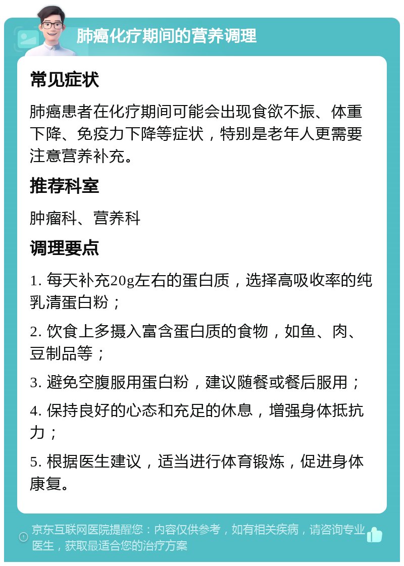 肺癌化疗期间的营养调理 常见症状 肺癌患者在化疗期间可能会出现食欲不振、体重下降、免疫力下降等症状，特别是老年人更需要注意营养补充。 推荐科室 肿瘤科、营养科 调理要点 1. 每天补充20g左右的蛋白质，选择高吸收率的纯乳清蛋白粉； 2. 饮食上多摄入富含蛋白质的食物，如鱼、肉、豆制品等； 3. 避免空腹服用蛋白粉，建议随餐或餐后服用； 4. 保持良好的心态和充足的休息，增强身体抵抗力； 5. 根据医生建议，适当进行体育锻炼，促进身体康复。