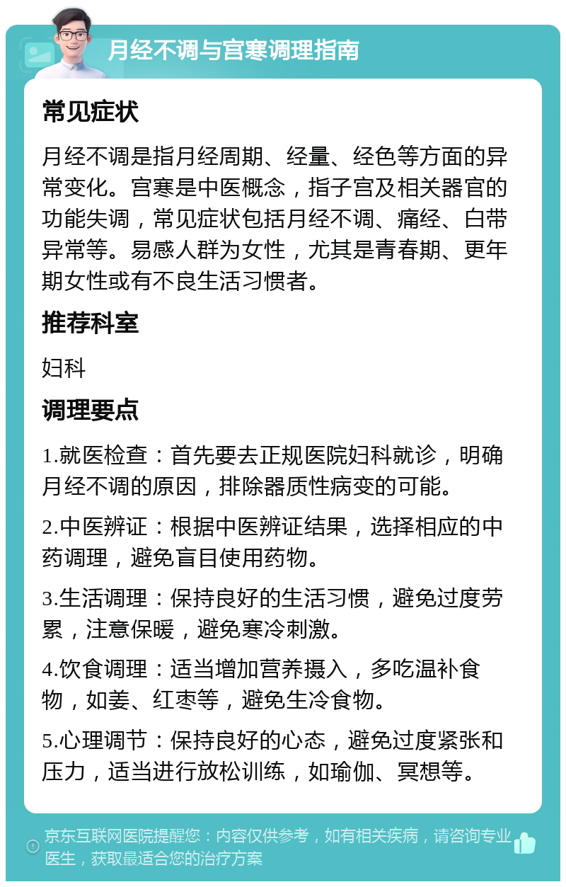 月经不调与宫寒调理指南 常见症状 月经不调是指月经周期、经量、经色等方面的异常变化。宫寒是中医概念，指子宫及相关器官的功能失调，常见症状包括月经不调、痛经、白带异常等。易感人群为女性，尤其是青春期、更年期女性或有不良生活习惯者。 推荐科室 妇科 调理要点 1.就医检查：首先要去正规医院妇科就诊，明确月经不调的原因，排除器质性病变的可能。 2.中医辨证：根据中医辨证结果，选择相应的中药调理，避免盲目使用药物。 3.生活调理：保持良好的生活习惯，避免过度劳累，注意保暖，避免寒冷刺激。 4.饮食调理：适当增加营养摄入，多吃温补食物，如姜、红枣等，避免生冷食物。 5.心理调节：保持良好的心态，避免过度紧张和压力，适当进行放松训练，如瑜伽、冥想等。