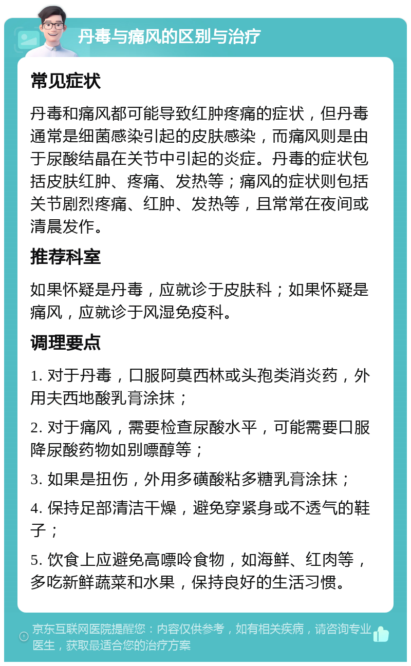 丹毒与痛风的区别与治疗 常见症状 丹毒和痛风都可能导致红肿疼痛的症状，但丹毒通常是细菌感染引起的皮肤感染，而痛风则是由于尿酸结晶在关节中引起的炎症。丹毒的症状包括皮肤红肿、疼痛、发热等；痛风的症状则包括关节剧烈疼痛、红肿、发热等，且常常在夜间或清晨发作。 推荐科室 如果怀疑是丹毒，应就诊于皮肤科；如果怀疑是痛风，应就诊于风湿免疫科。 调理要点 1. 对于丹毒，口服阿莫西林或头孢类消炎药，外用夫西地酸乳膏涂抹； 2. 对于痛风，需要检查尿酸水平，可能需要口服降尿酸药物如别嘌醇等； 3. 如果是扭伤，外用多磺酸粘多糖乳膏涂抹； 4. 保持足部清洁干燥，避免穿紧身或不透气的鞋子； 5. 饮食上应避免高嘌呤食物，如海鲜、红肉等，多吃新鲜蔬菜和水果，保持良好的生活习惯。