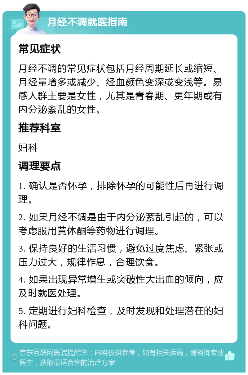 月经不调就医指南 常见症状 月经不调的常见症状包括月经周期延长或缩短、月经量增多或减少、经血颜色变深或变浅等。易感人群主要是女性，尤其是青春期、更年期或有内分泌紊乱的女性。 推荐科室 妇科 调理要点 1. 确认是否怀孕，排除怀孕的可能性后再进行调理。 2. 如果月经不调是由于内分泌紊乱引起的，可以考虑服用黄体酮等药物进行调理。 3. 保持良好的生活习惯，避免过度焦虑、紧张或压力过大，规律作息，合理饮食。 4. 如果出现异常增生或突破性大出血的倾向，应及时就医处理。 5. 定期进行妇科检查，及时发现和处理潜在的妇科问题。