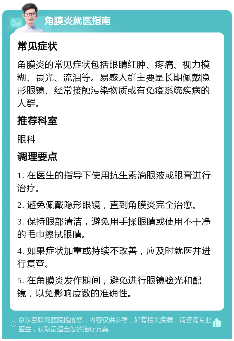 角膜炎就医指南 常见症状 角膜炎的常见症状包括眼睛红肿、疼痛、视力模糊、畏光、流泪等。易感人群主要是长期佩戴隐形眼镜、经常接触污染物质或有免疫系统疾病的人群。 推荐科室 眼科 调理要点 1. 在医生的指导下使用抗生素滴眼液或眼膏进行治疗。 2. 避免佩戴隐形眼镜，直到角膜炎完全治愈。 3. 保持眼部清洁，避免用手揉眼睛或使用不干净的毛巾擦拭眼睛。 4. 如果症状加重或持续不改善，应及时就医并进行复查。 5. 在角膜炎发作期间，避免进行眼镜验光和配镜，以免影响度数的准确性。