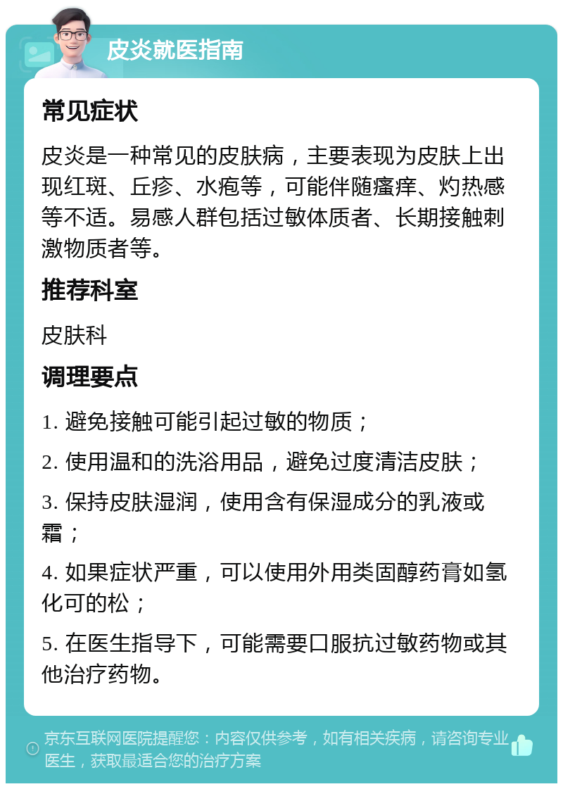 皮炎就医指南 常见症状 皮炎是一种常见的皮肤病，主要表现为皮肤上出现红斑、丘疹、水疱等，可能伴随瘙痒、灼热感等不适。易感人群包括过敏体质者、长期接触刺激物质者等。 推荐科室 皮肤科 调理要点 1. 避免接触可能引起过敏的物质； 2. 使用温和的洗浴用品，避免过度清洁皮肤； 3. 保持皮肤湿润，使用含有保湿成分的乳液或霜； 4. 如果症状严重，可以使用外用类固醇药膏如氢化可的松； 5. 在医生指导下，可能需要口服抗过敏药物或其他治疗药物。