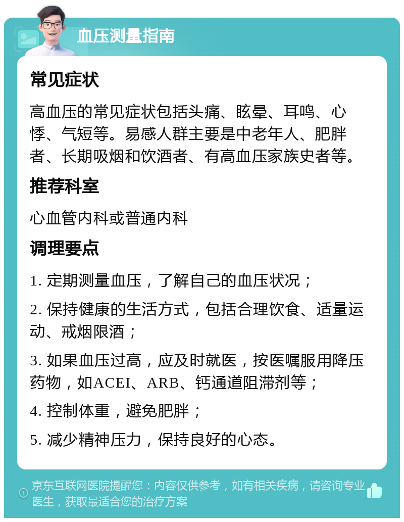 血压测量指南 常见症状 高血压的常见症状包括头痛、眩晕、耳鸣、心悸、气短等。易感人群主要是中老年人、肥胖者、长期吸烟和饮酒者、有高血压家族史者等。 推荐科室 心血管内科或普通内科 调理要点 1. 定期测量血压，了解自己的血压状况； 2. 保持健康的生活方式，包括合理饮食、适量运动、戒烟限酒； 3. 如果血压过高，应及时就医，按医嘱服用降压药物，如ACEI、ARB、钙通道阻滞剂等； 4. 控制体重，避免肥胖； 5. 减少精神压力，保持良好的心态。