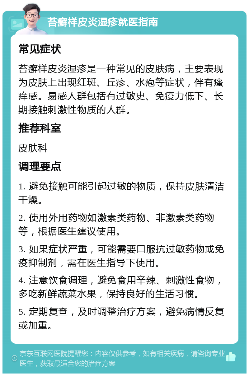 苔癣样皮炎湿疹就医指南 常见症状 苔癣样皮炎湿疹是一种常见的皮肤病，主要表现为皮肤上出现红斑、丘疹、水疱等症状，伴有瘙痒感。易感人群包括有过敏史、免疫力低下、长期接触刺激性物质的人群。 推荐科室 皮肤科 调理要点 1. 避免接触可能引起过敏的物质，保持皮肤清洁干燥。 2. 使用外用药物如激素类药物、非激素类药物等，根据医生建议使用。 3. 如果症状严重，可能需要口服抗过敏药物或免疫抑制剂，需在医生指导下使用。 4. 注意饮食调理，避免食用辛辣、刺激性食物，多吃新鲜蔬菜水果，保持良好的生活习惯。 5. 定期复查，及时调整治疗方案，避免病情反复或加重。