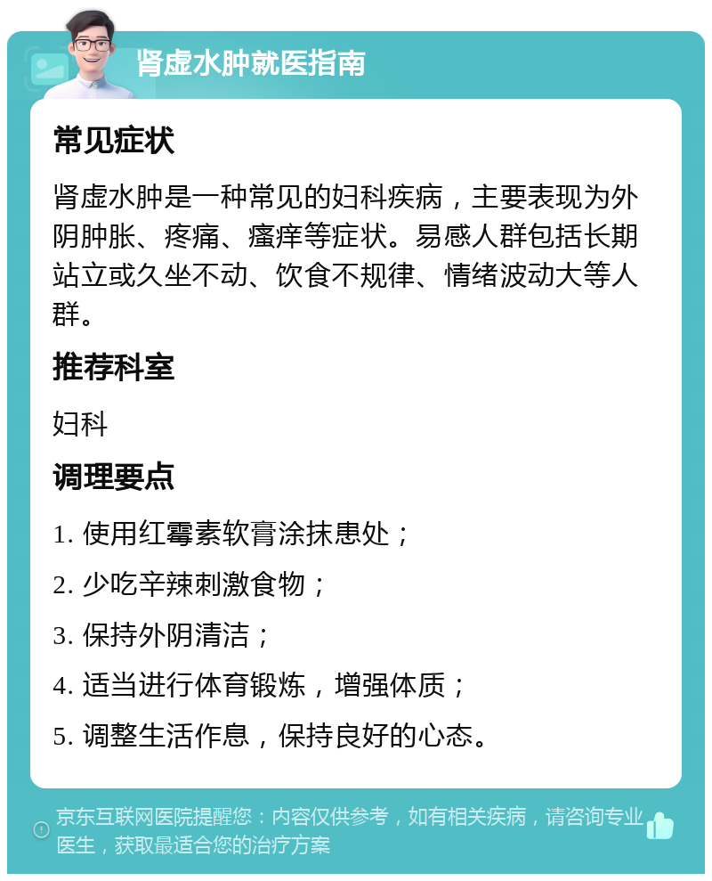 肾虚水肿就医指南 常见症状 肾虚水肿是一种常见的妇科疾病，主要表现为外阴肿胀、疼痛、瘙痒等症状。易感人群包括长期站立或久坐不动、饮食不规律、情绪波动大等人群。 推荐科室 妇科 调理要点 1. 使用红霉素软膏涂抹患处； 2. 少吃辛辣刺激食物； 3. 保持外阴清洁； 4. 适当进行体育锻炼，增强体质； 5. 调整生活作息，保持良好的心态。