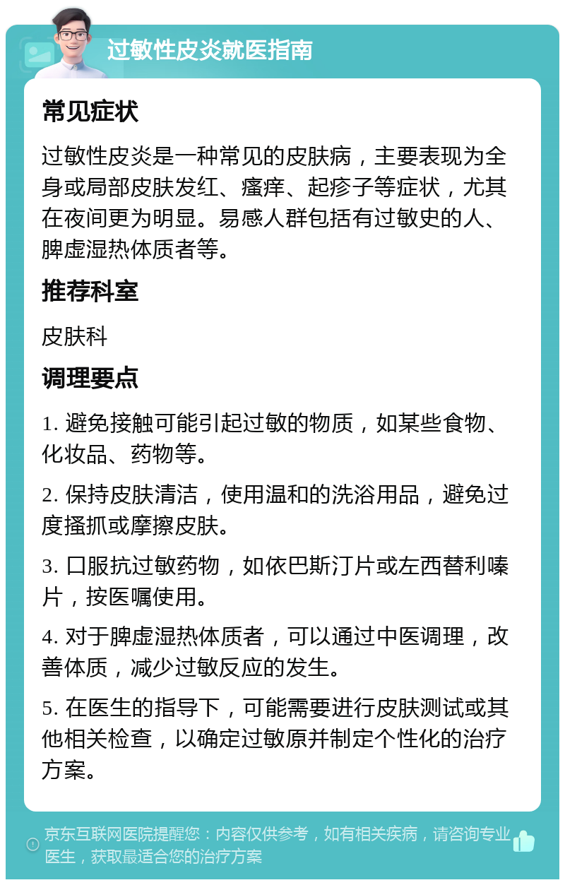 过敏性皮炎就医指南 常见症状 过敏性皮炎是一种常见的皮肤病，主要表现为全身或局部皮肤发红、瘙痒、起疹子等症状，尤其在夜间更为明显。易感人群包括有过敏史的人、脾虚湿热体质者等。 推荐科室 皮肤科 调理要点 1. 避免接触可能引起过敏的物质，如某些食物、化妆品、药物等。 2. 保持皮肤清洁，使用温和的洗浴用品，避免过度搔抓或摩擦皮肤。 3. 口服抗过敏药物，如依巴斯汀片或左西替利嗪片，按医嘱使用。 4. 对于脾虚湿热体质者，可以通过中医调理，改善体质，减少过敏反应的发生。 5. 在医生的指导下，可能需要进行皮肤测试或其他相关检查，以确定过敏原并制定个性化的治疗方案。