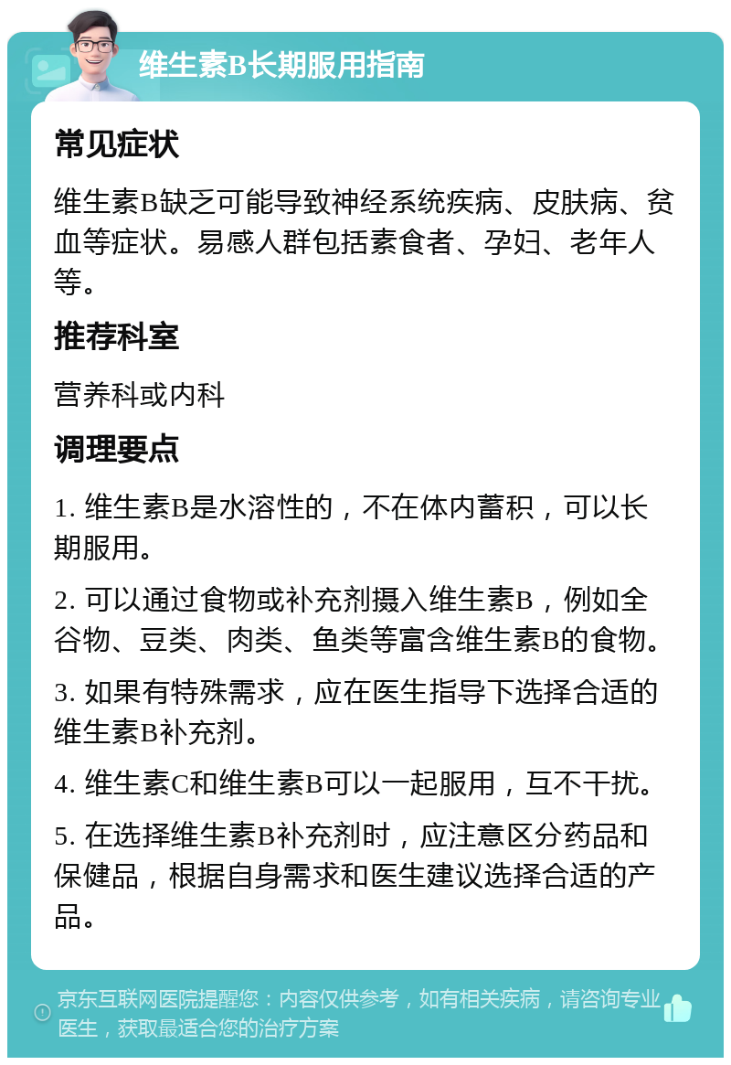 维生素B长期服用指南 常见症状 维生素B缺乏可能导致神经系统疾病、皮肤病、贫血等症状。易感人群包括素食者、孕妇、老年人等。 推荐科室 营养科或内科 调理要点 1. 维生素B是水溶性的，不在体内蓄积，可以长期服用。 2. 可以通过食物或补充剂摄入维生素B，例如全谷物、豆类、肉类、鱼类等富含维生素B的食物。 3. 如果有特殊需求，应在医生指导下选择合适的维生素B补充剂。 4. 维生素C和维生素B可以一起服用，互不干扰。 5. 在选择维生素B补充剂时，应注意区分药品和保健品，根据自身需求和医生建议选择合适的产品。