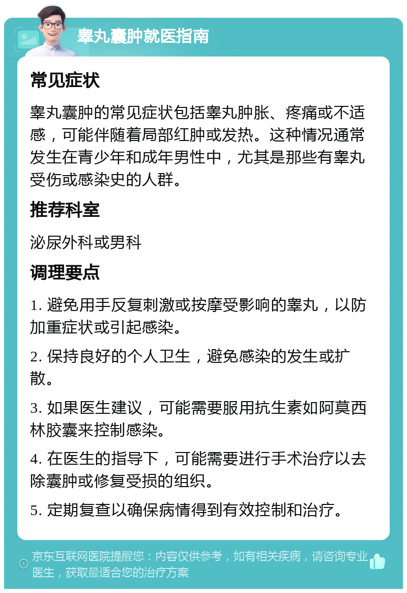 睾丸囊肿就医指南 常见症状 睾丸囊肿的常见症状包括睾丸肿胀、疼痛或不适感，可能伴随着局部红肿或发热。这种情况通常发生在青少年和成年男性中，尤其是那些有睾丸受伤或感染史的人群。 推荐科室 泌尿外科或男科 调理要点 1. 避免用手反复刺激或按摩受影响的睾丸，以防加重症状或引起感染。 2. 保持良好的个人卫生，避免感染的发生或扩散。 3. 如果医生建议，可能需要服用抗生素如阿莫西林胶囊来控制感染。 4. 在医生的指导下，可能需要进行手术治疗以去除囊肿或修复受损的组织。 5. 定期复查以确保病情得到有效控制和治疗。