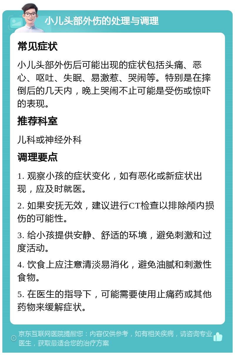 小儿头部外伤的处理与调理 常见症状 小儿头部外伤后可能出现的症状包括头痛、恶心、呕吐、失眠、易激惹、哭闹等。特别是在摔倒后的几天内，晚上哭闹不止可能是受伤或惊吓的表现。 推荐科室 儿科或神经外科 调理要点 1. 观察小孩的症状变化，如有恶化或新症状出现，应及时就医。 2. 如果安抚无效，建议进行CT检查以排除颅内损伤的可能性。 3. 给小孩提供安静、舒适的环境，避免刺激和过度活动。 4. 饮食上应注意清淡易消化，避免油腻和刺激性食物。 5. 在医生的指导下，可能需要使用止痛药或其他药物来缓解症状。