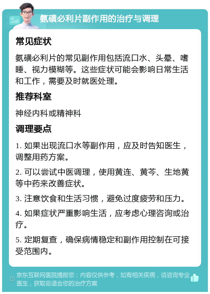 氨磺必利片副作用的治疗与调理 常见症状 氨磺必利片的常见副作用包括流口水、头晕、嗜睡、视力模糊等。这些症状可能会影响日常生活和工作，需要及时就医处理。 推荐科室 神经内科或精神科 调理要点 1. 如果出现流口水等副作用，应及时告知医生，调整用药方案。 2. 可以尝试中医调理，使用黄连、黄芩、生地黄等中药来改善症状。 3. 注意饮食和生活习惯，避免过度疲劳和压力。 4. 如果症状严重影响生活，应考虑心理咨询或治疗。 5. 定期复查，确保病情稳定和副作用控制在可接受范围内。