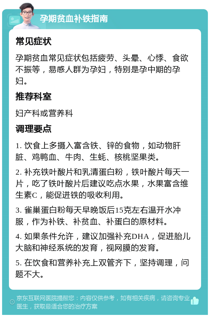 孕期贫血补铁指南 常见症状 孕期贫血常见症状包括疲劳、头晕、心悸、食欲不振等，易感人群为孕妇，特别是孕中期的孕妇。 推荐科室 妇产科或营养科 调理要点 1. 饮食上多摄入富含铁、锌的食物，如动物肝脏、鸡鸭血、牛肉、生蚝、核桃坚果类。 2. 补充铁叶酸片和乳清蛋白粉，铁叶酸片每天一片，吃了铁叶酸片后建议吃点水果，水果富含维生素C，能促进铁的吸收利用。 3. 雀巢蛋白粉每天早晚饭后15克左右温开水冲服，作为补铁、补贫血、补蛋白的原材料。 4. 如果条件允许，建议加强补充DHA，促进胎儿大脑和神经系统的发育，视网膜的发育。 5. 在饮食和营养补充上双管齐下，坚持调理，问题不大。