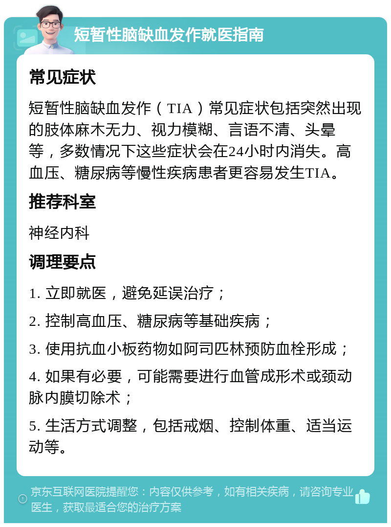 短暂性脑缺血发作就医指南 常见症状 短暂性脑缺血发作（TIA）常见症状包括突然出现的肢体麻木无力、视力模糊、言语不清、头晕等，多数情况下这些症状会在24小时内消失。高血压、糖尿病等慢性疾病患者更容易发生TIA。 推荐科室 神经内科 调理要点 1. 立即就医，避免延误治疗； 2. 控制高血压、糖尿病等基础疾病； 3. 使用抗血小板药物如阿司匹林预防血栓形成； 4. 如果有必要，可能需要进行血管成形术或颈动脉内膜切除术； 5. 生活方式调整，包括戒烟、控制体重、适当运动等。