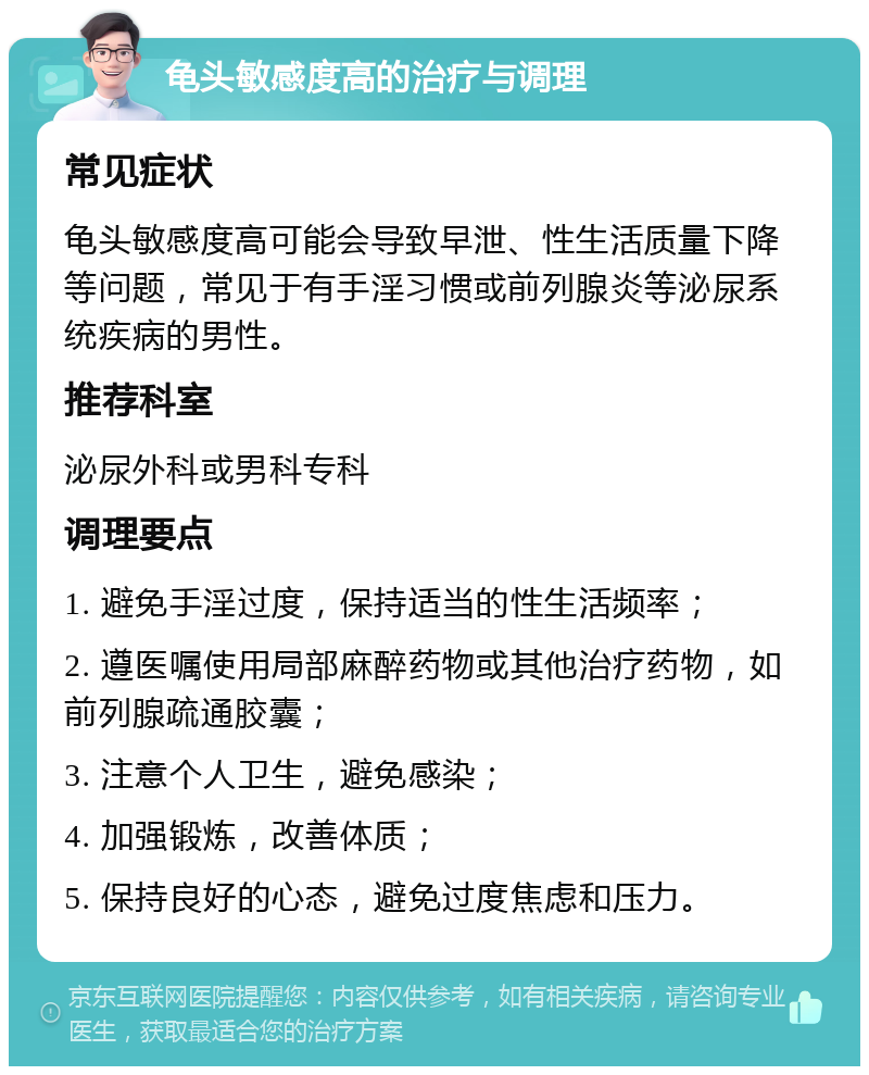 龟头敏感度高的治疗与调理 常见症状 龟头敏感度高可能会导致早泄、性生活质量下降等问题，常见于有手淫习惯或前列腺炎等泌尿系统疾病的男性。 推荐科室 泌尿外科或男科专科 调理要点 1. 避免手淫过度，保持适当的性生活频率； 2. 遵医嘱使用局部麻醉药物或其他治疗药物，如前列腺疏通胶囊； 3. 注意个人卫生，避免感染； 4. 加强锻炼，改善体质； 5. 保持良好的心态，避免过度焦虑和压力。